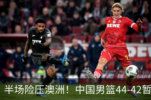 半场险压澳洲！中国男篮44-42暂时领先，王俊杰7分4板2助撑起锋线
