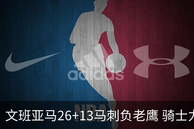 文班亚马26+13马刺负老鹰 骑士力克公牛5连胜